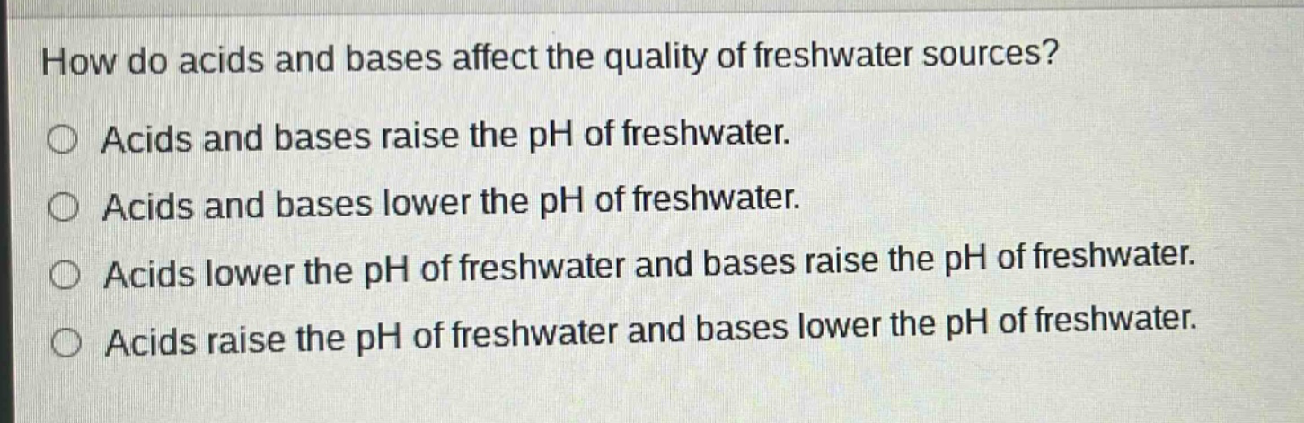 how do acids and bases affect the quality of freshwater sources?\nacids and bases raise the ph of freshwater.\nacids and bases lower the ph of freshwater.\nacids lower the ph of freshwater and bases raise the ph of freshwater.\nacids raise the ph of freshwater and bases lower the ph of freshwater.