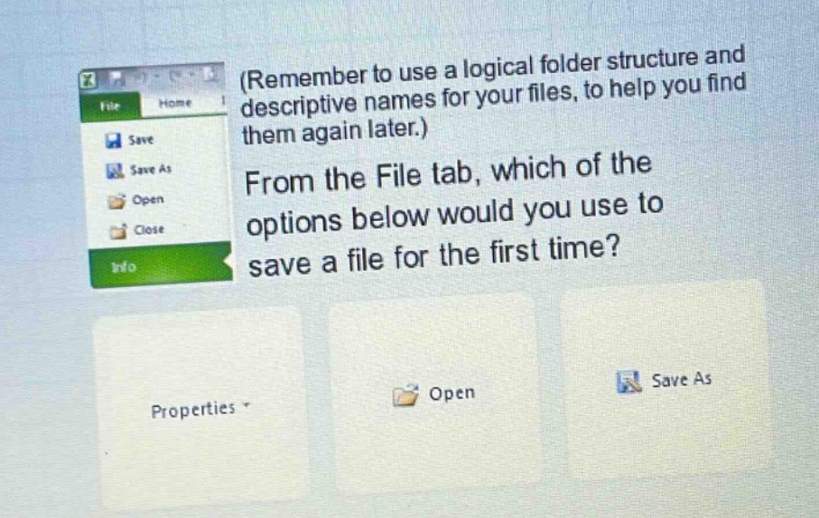 (remember to use a logical folder structure and descriptive names for your files, to help you find them again later.) from the file tab, which of the options below would you use to save a file for the first time? properties open save as