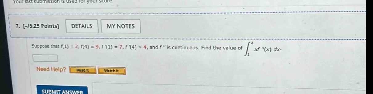 7. -/6.25 points details my notes suppose that f(1) = 2, f(4) = 9, f (1) = 7, f (4) = 4, and f is continuous. find the value of ∫₁⁴ xf (x) dx. need help? read it watch it submit answer