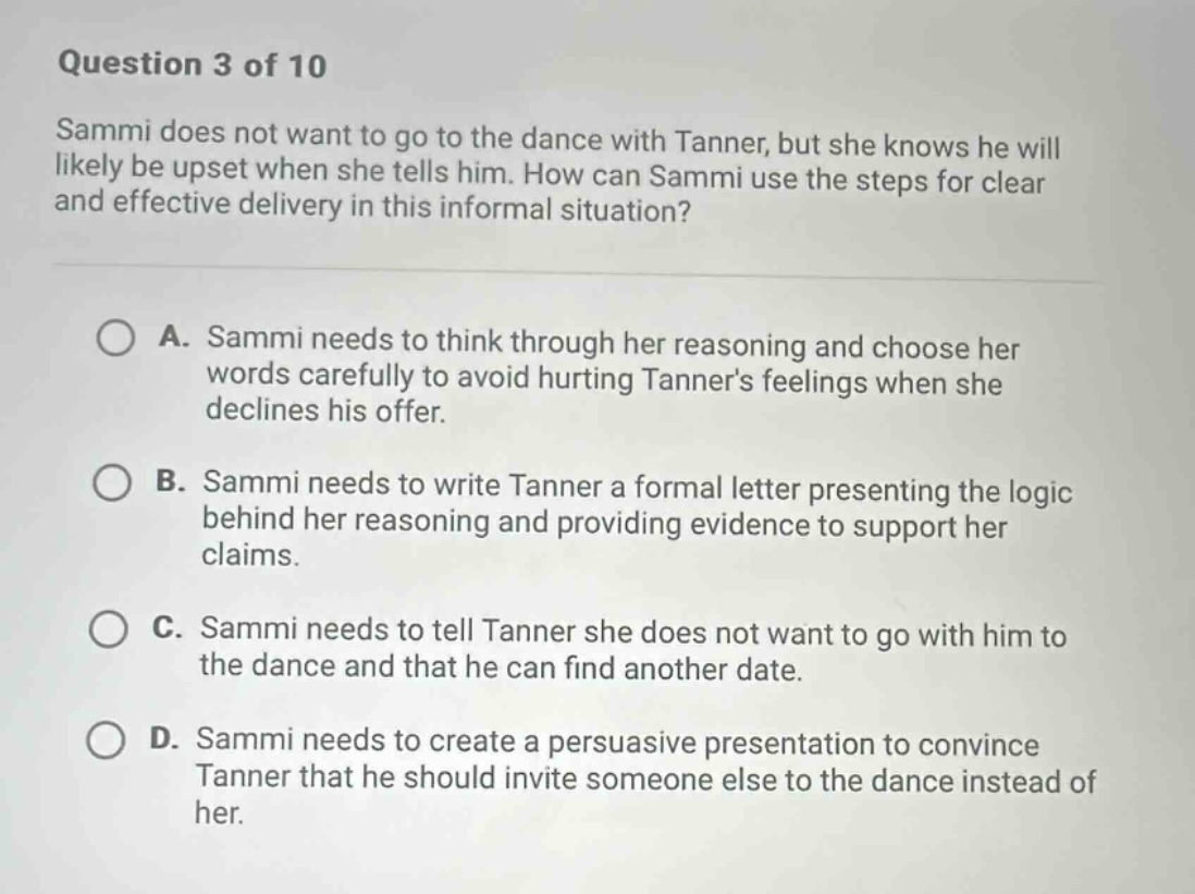 question 3 of 10 sammi does not want to go to the dance with tanner, but she knows he will likely be upset when she tells him. how can sammi use the steps for clear and effective delivery in this informal situation? a. sammi needs to think through her reasoning and choose her words carefully to avoid hurting tanners feelings when she declines his offer. b. sammi needs to write tanner a formal letter presenting the logic behind her reasoning and providing evidence to support her claims. c. sammi needs to tell tanner she does not want to go with him to the dance and that he can find another date. d. sammi needs to create a persuasive presentation to convince tanner that he should invite someone else to the dance instead of her.