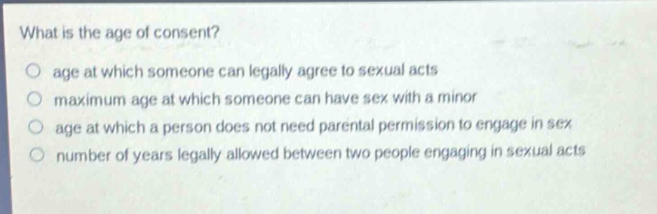what is the age of consent?\no age at which someone can legally agree to sexual acts\no maximum age at which someone can have sex with a minor\no age at which a person does not need parental permission to engage in sex\no number of years legally allowed between two people engaging in sexual acts