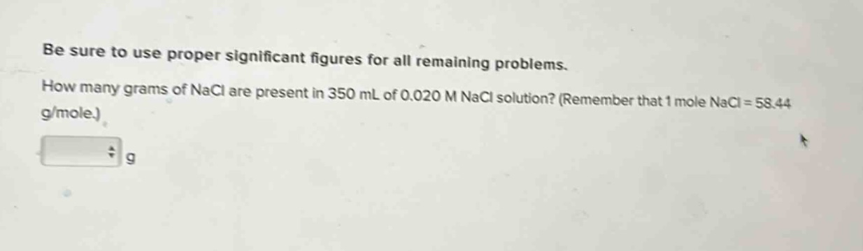 be sure to use proper significant figures for all remaining problems. how many grams of nacl are present in 350 ml of 0.020 m nacl solution? (remember that 1 mole nacl = 58.44 g/mole.)