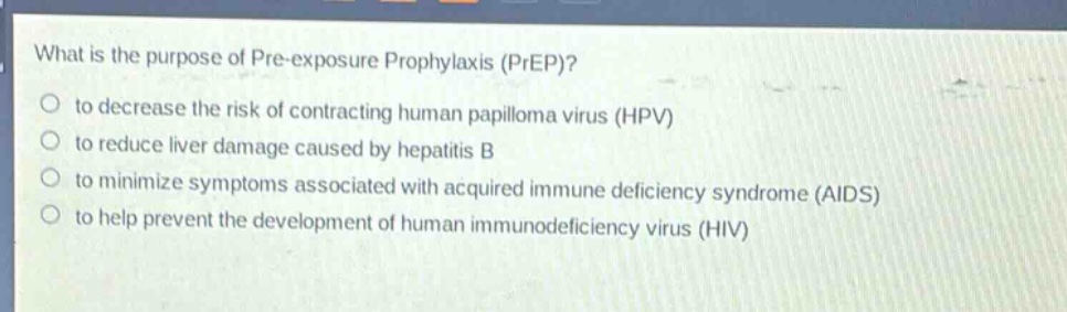 what is the purpose of pre - exposure prophylaxis (prep)?\no to decrease the risk of contracting human papilloma virus (hpv)\no to reduce liver damage caused by hepatitis b\no to minimize symptoms associated with acquired immune deficiency syndrome (aids)\no to help prevent the development of human immunodeficiency virus (hiv)