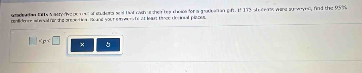 graduation gifts ninety - five percent of students said that cash is their top choice for a graduation gift. if 175 students were surveyed, find the 95% confidence interval for the proportion. round your answers to at least three decimal places. <p<