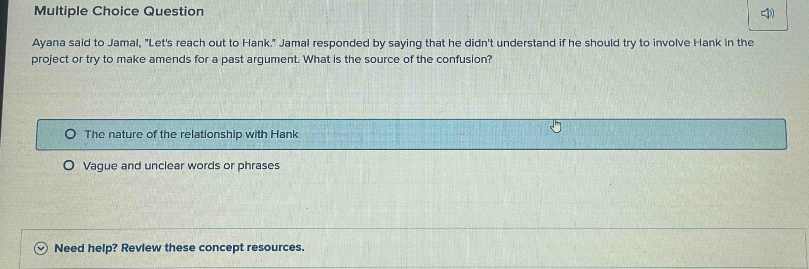 multiple choice question ayana said to jamal, \lets reach out to hank.\ jamal responded by saying that he didnt understand if he should try to involve hank in the project or try to make amends for a past argument. what is the source of the confusion? the nature of the relationship with hank vague and unclear words or phrases need help? review these concept resources.