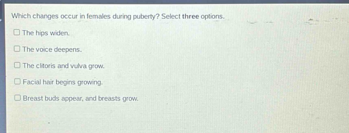 which changes occur in females during puberty? select three options. the hips widen. the voice deepens. the clitoris and vulva grow. facial hair begins growing. breast buds appear, and breasts grow.