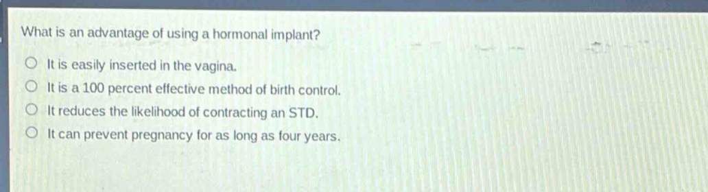 what is an advantage of using a hormonal implant? it is easily inserted in the vagina. it is a 100 percent effective method of birth control. it reduces the likelihood of contracting an std. it can prevent pregnancy for as long as four years.