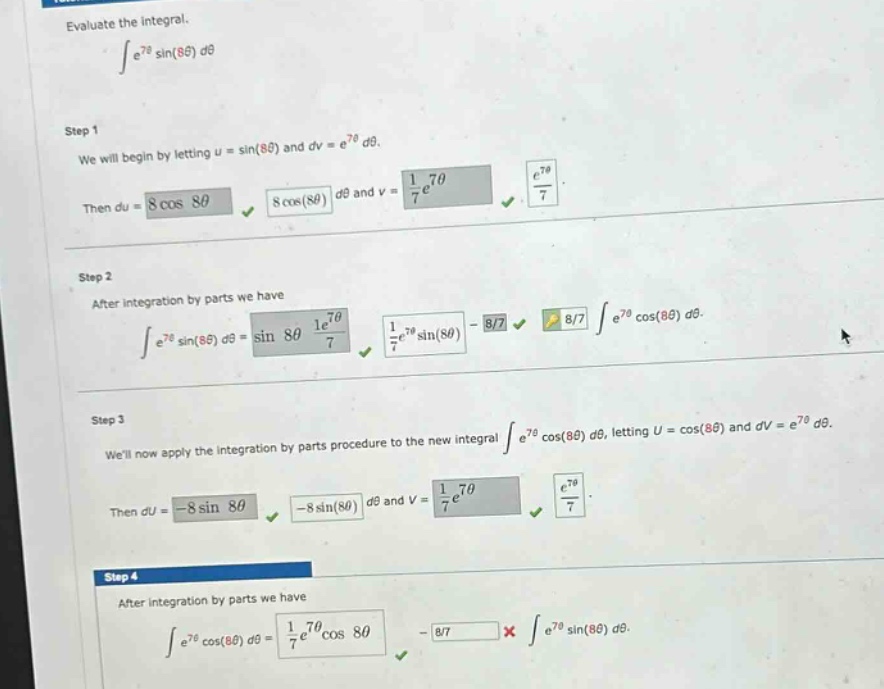 evaluate the integral. ∫e^7θsin(8θ)dθ step 1 we will begin by letting u = sin(8θ) and dv = e^7θdθ. then du = 8cos8θ 8cos(8θ)dθ and v = 1/7e^7θ e^7θ/7. step 2 after integration by parts we have ∫e^7θsin(8θ)dθ = sin8θ 1/7e^7θ 1/7e^7θsin(8θ) - 8/7 8/7 ∫e^7θcos(8θ)dθ. step 3 well now apply the integration by parts procedure to the new integral ∫e^7θcos(8θ)dθ, letting u = cos(8θ) and dv = e^7θdθ. then du = -8sin8θ -8sin(8θ)dθ and v = 1/7e^7θ e^7θ/7. step 4 after integration by parts we have ∫e^7θcos(8θ)dθ = 1/7e^7θcos8θ - 8/7 × ∫e^7θsin(8θ)dθ.