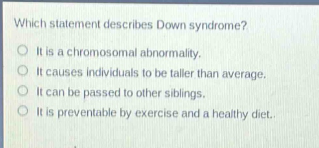 which statement describes down syndrome? it is a chromosomal abnormality. it causes individuals to be taller than average. it can be passed to other siblings. it is preventable by exercise and a healthy diet.