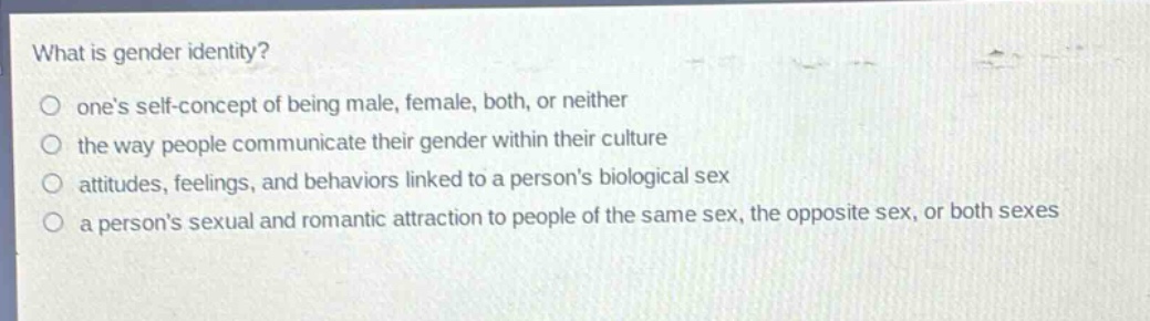 what is gender identity?\no ones self - concept of being male, female, both, or neither\no the way people communicate their gender within their culture\no attitudes, feelings, and behaviors linked to a persons biological sex\no a persons sexual and romantic attraction to people of the same sex, the opposite sex, or both sexes
