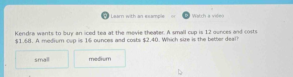 kendra wants to buy an iced tea at the movie theater. a small cup is 12 ounces and costs $1.68. a medium cup is 16 ounces and costs $2.40. which size is the better deal? small medium