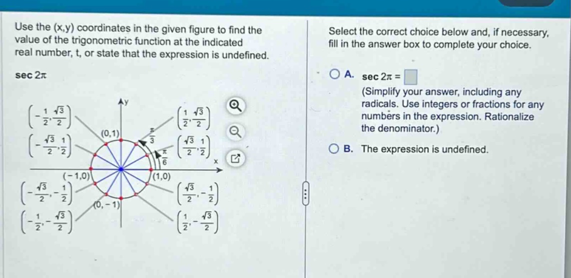 use the (x,y) coordinates in the given figure to find the value of the trigonometric function at the indicated real number, t, or state that the expression is undefined. sec 2π select the correct choice below and, if necessary, fill in the answer box to complete your choice. a. sec 2π = (simplify your answer, including any radicals. use integers or fractions for any numbers in the expression. rationalize the denominator.) b. the expression is undefined.