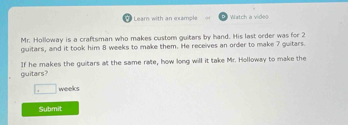 mr. holloway is a craftsman who makes custom guitars by hand. his last order was for 2 guitars, and it took him 8 weeks to make them. he receives an order to make 7 guitars. if he makes the guitars at the same rate, how long will it take mr. holloway to make the guitars? weeks