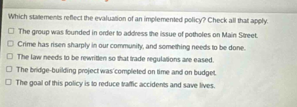 which statements reflect the evaluation of an implemented policy? check all that apply. the group was founded in order to address the issue of potholes on main street. crime has risen sharply in our community, and something needs to be done. the law needs to be rewritten so that trade regulations are eased. the bridge - building project was completed on time and on budget. the goal of this policy is to reduce traffic accidents and save lives.