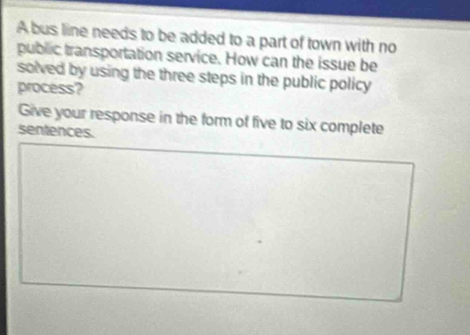 a bus line needs to be added to a part of town with no public transportation service. how can the issue be solved by using the three steps in the public policy process? give your response in the form of five to six complete sentences.