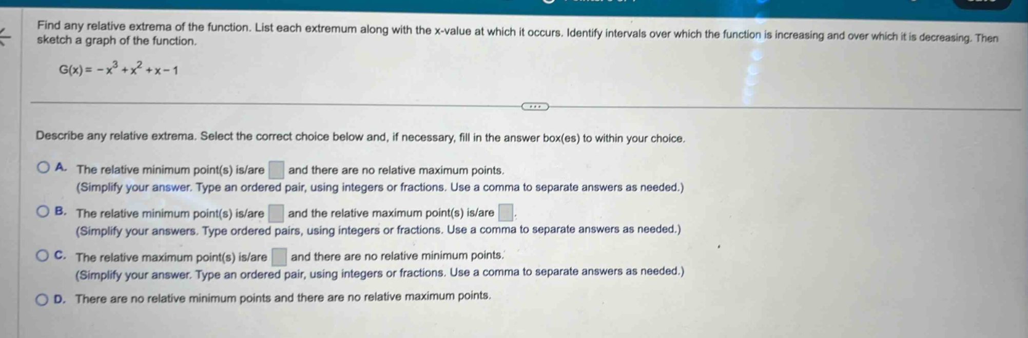 find any relative extrema of the function. list each extremum along with the x - value at which it occurs. identify intervals over which the function is increasing and over which it is decreasing. then sketch a graph of the function. g(x)=-x³ + x² + x - 1 describe any relative extrema. select the correct choice below and, if necessary, fill in the answer box(es) to within your choice. a. the relative minimum point(s) is/are and there are no relative maximum points. (simplify your answer. type an ordered pair, using integers or fractions. use a comma to separate answers as needed.) b. the relative minimum point(s) is/are and the relative maximum point(s) is/are (simplify your answers. type ordered pairs, using integers or fractions. use a comma to separate answers as needed.) c. the relative maximum point(s) is/are and there are no relative minimum points. (simplify your answer. type an ordered pair, using integers or fractions. use a comma to separate answers as needed.) d. there are no relative minimum points and there are no relative maximum points.