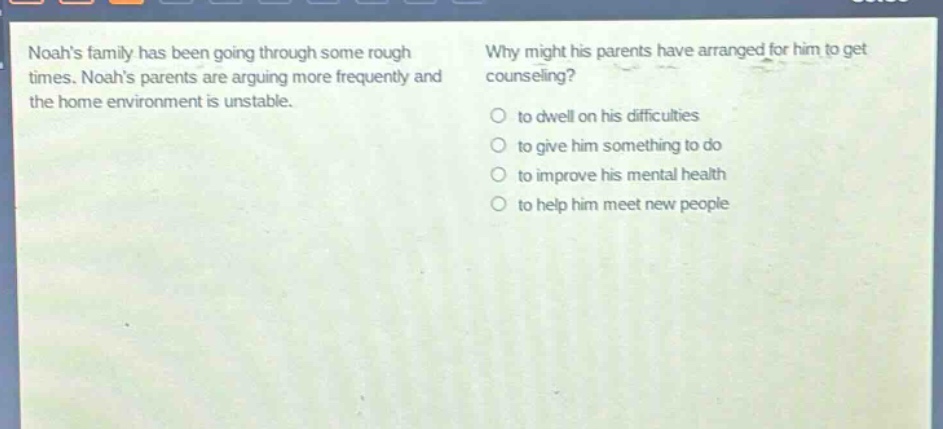 noahs family has been going through some rough times. noahs parents are arguing more frequently and the home environment is unstable. why might his parents have arranged for him to get counseling? to dwell on his difficulties to give him something to do to improve his mental health to help him meet new people