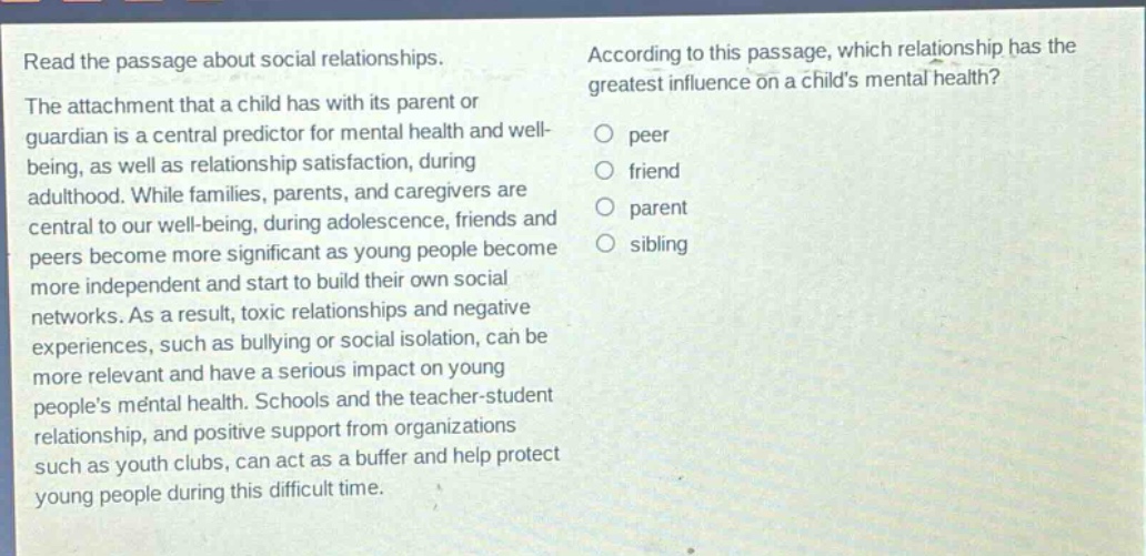 read the passage about social relationships. the attachment that a child has with its parent or guardian is a central predictor for mental health and well - being, as well as relationship satisfaction, during adulthood. while families, parents, and caregivers are central to our well - being, during adolescence, friends and peers become more significant as young people become more independent and start to build their own social networks. as a result, toxic relationships and negative experiences, such as bullying or social isolation, can be more relevant and have a serious impact on young peoples mental health. schools and the teacher - student relationship, and positive support from organizations such as youth clubs, can act as a buffer and help protect young people during this difficult time. according to this passage, which relationship has the greatest influence on a childs mental health? peer friend parent sibling