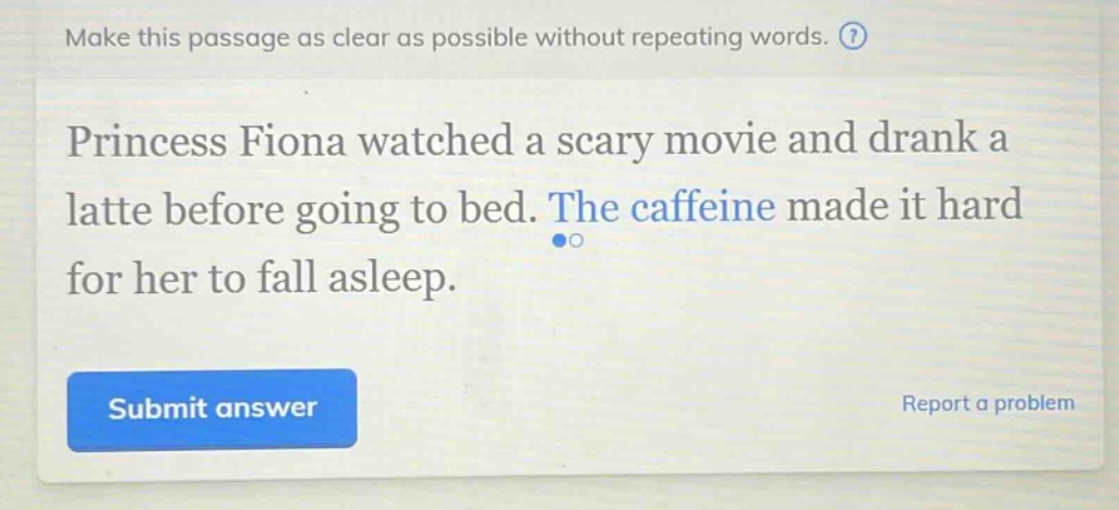 make this passage as clear as possible without repeating words. princess fiona watched a scary movie and drank a latte before going to bed. the caffeine made it hard for her to fall asleep.
