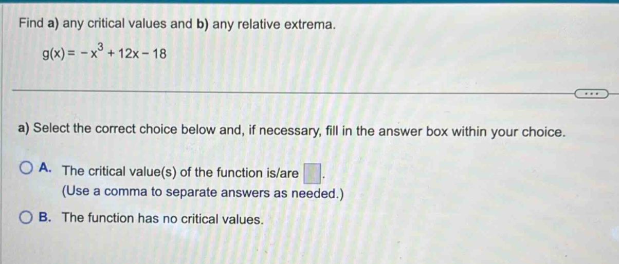 find a) any critical values and b) any relative extrema. g(x)= -x³ + 12x - 18 a) select the correct choice below and, if necessary, fill in the answer box within your choice. a. the critical value(s) of the function is/are. (use a comma to separate answers as needed.) b. the function has no critical values.