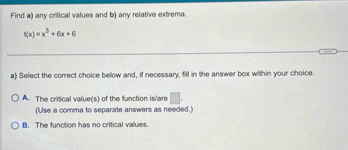 find a) any critical values and b) any relative extrema. t(x)=x³ + 6x + 6 a) select the correct choice below and, if necessary, fill in the answer box within your choice. a. the critical value(s) of the function is/are (use a comma to separate answers as needed.) b. the function has no critical values.
