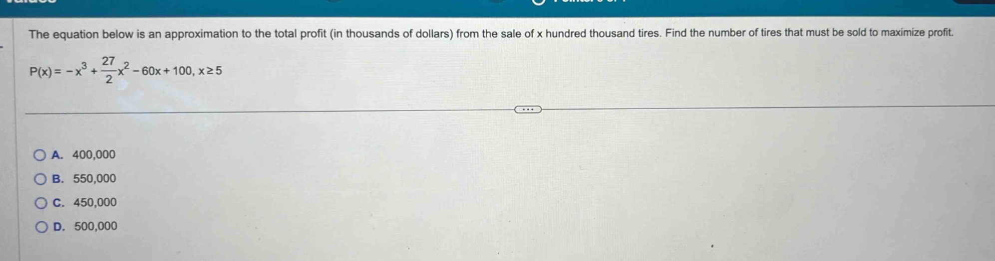 the equation below is an approximation to the total profit (in thousands of dollars) from the sale of x hundred thousand tires. find the number of tires that must be sold to maximize profit. p(x)= -x³ + 27/2x² - 60x + 100, x≥5 a. 400,000 b. 550,000 c. 450,000 d. 500,000