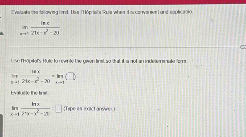 evaluate the following limit. use lhopitals rule when it is convenient and applicable. lim(x→1) (ln x)/(21x - x² - 20) use lhopitals rule to rewrite the given limit so that it is not an indeterminate form. lim(x→1) (ln x)/(21x - x² - 20)=lim(x→1) ( ) evaluate the limit. lim(x→1) (ln x)/(21x - x² - 20)= (type an exact answer.)