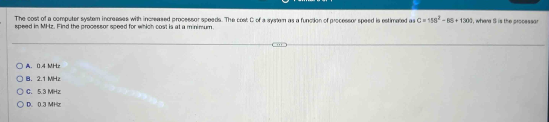 the cost of a computer system increases with increased processor speeds. the cost c of a system as a function of processor speed is estimated as c = 15s² - 8s + 1300, where s is the processor speed in mhz. find the processor speed for which cost is at a minimum. \na. 0.4 mhz\nb. 2.1 mhz\nc. 5.3 mhz\nd. 0.3 mhz