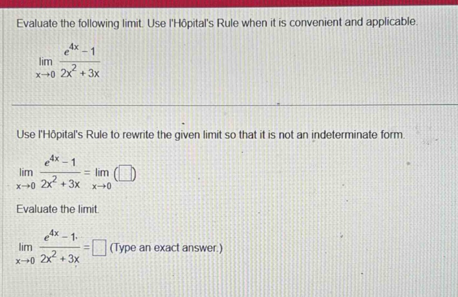 evaluate the following limit. use lhopitals rule when it is convenient and applicable. lim x→0 (e^4x - 1)/(2x^2 + 3x) use lhopitals rule to rewrite the given limit so that it is not an indeterminate form. lim x→0 (e^4x - 1)/(2x^2 + 3x)=lim x→0 ( ) evaluate the limit. lim x→0 (e^4x - 1)/(2x^2 + 3x)= (type an exact answer.)