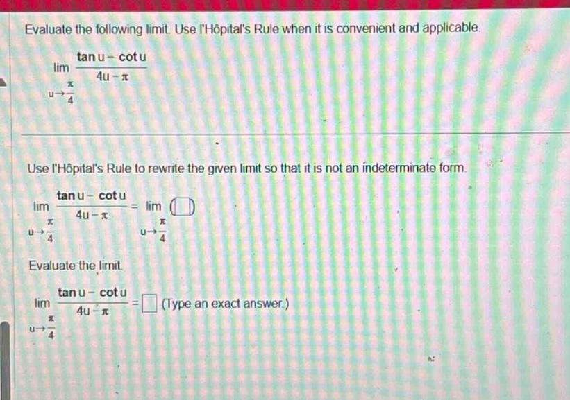 evaluate the following limit. use lhopitals rule when it is convenient and applicable. lim(u→π/4) (tan u - cot u)/(4u - π) use lhopitals rule to rewrite the given limit so that it is not an indeterminate form. lim(u→π/4) (tan u - cot u)/(4u - π) = lim(u→π/4) () evaluate the limit. lim(u→π/4) (tan u - cot u)/(4u - π) = (type an exact answer.)