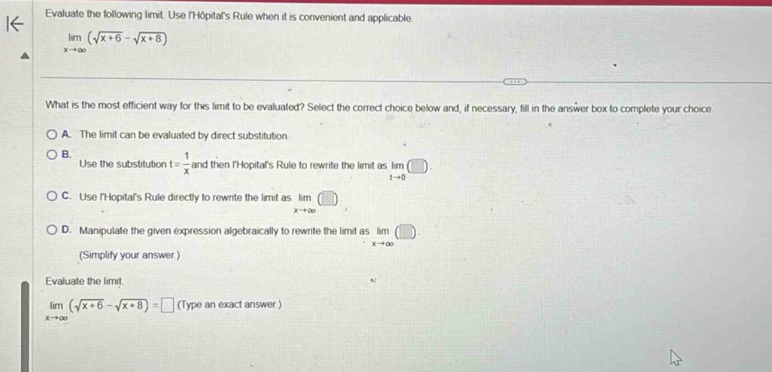 evaluate the following limit. use lhopitals rule when it is convenient and applicable. lim (√(x + 6) - √(x + 8)) as x→∞ what is the most efficient way for this limit to be evaluated? select the correct choice below and, if necessary, fill in the answer box to complete your choice. a. the limit can be evaluated by direct substitution. b. use the substitution t = 1/x and then lhopitals rule to rewrite the limit as lim as t→0 (). c. use lhopitals rule directly to rewrite the limit as lim as x→∞ (). d. manipulate the given expression algebraically to rewrite the limit as lim as x→∞ (). (simplify your answer.) evaluate the limit. lim (√(x + 6) - √(x + 8)) = (type an exact answer.) as x→∞