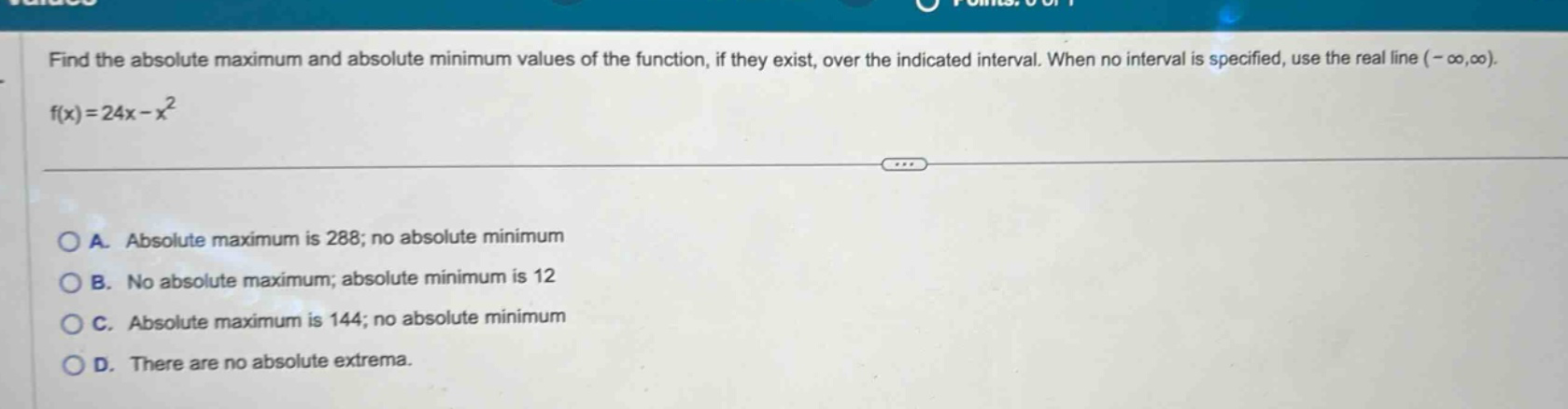 find the absolute maximum and absolute minimum values of the function, if they exist, over the indicated interval. when no interval is specified, use the real line (-∞,∞). f(x)=24x - x² a. absolute maximum is 288; no absolute minimum b. no absolute maximum; absolute minimum is 12 c. absolute maximum is 144; no absolute minimum d. there are no absolute extrema.