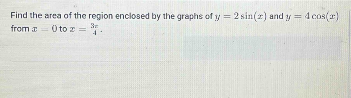 find the area of the region enclosed by the graphs of y = 2 sin(x) and y = 4 cos(x) from x = 0 to x = 3π/4.