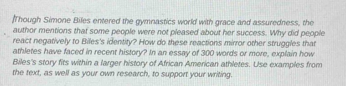though simone biles entered the gymnastics world with grace and assuredness, the author mentions that some people were not pleased about her success. why did people react negatively to biless identity? how do these reactions mirror other struggles that athletes have faced in recent history? in an essay of 300 words or more, explain how biless story fits within a larger history of african american athletes. use examples from the text, as well as your own research, to support your writing.