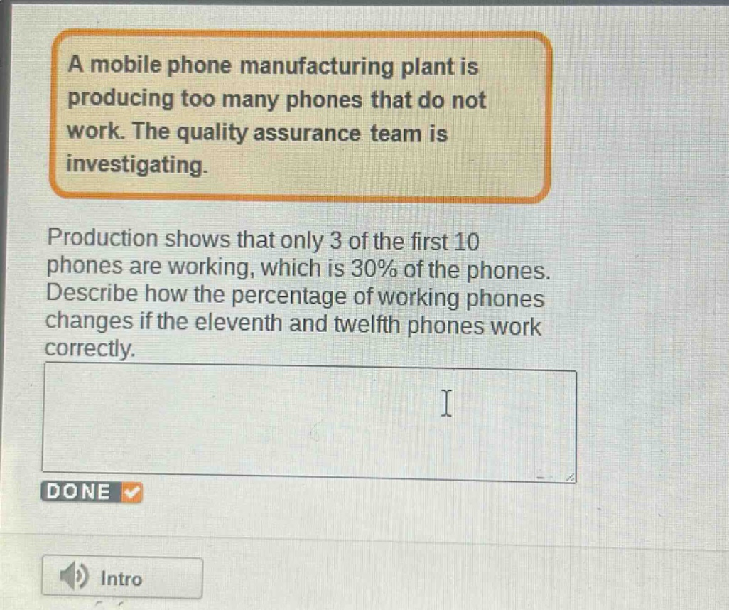 a mobile phone manufacturing plant is producing too many phones that do not work. the quality assurance team is investigating. production shows that only 3 of the first 10 phones are working, which is 30% of the phones. describe how the percentage of working phones changes if the eleventh and twelfth phones work correctly.
