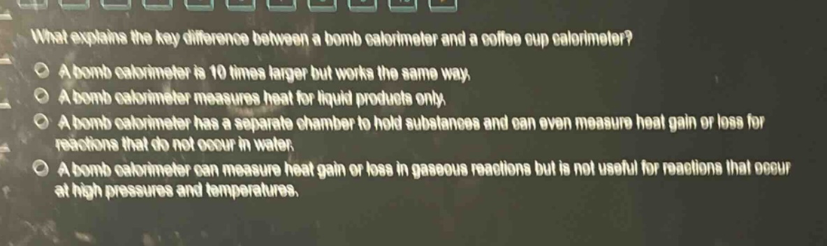 what explains the key difference between a bomb calorimeter and a coffee cup calorimeter? a bomb calorimeter is 10 times larger but works the same way. a bomb calorimeter measures heat for liquid products only. a bomb calorimeter has a separate chamber to hold substances and can even measure heat gain or loss for reactions that do not occur in water. a bomb calorimeter can measure heat gain or loss in gaseous reactions but is not useful for reactions that occur at high pressures and temperatures.