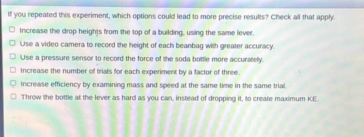 if you repeated this experiment, which options could lead to more precise results? check all that apply. increase the drop heights from the top of a building, using the same lever. use a video camera to record the height of each beanbag with greater accuracy. use a pressure sensor to record the force of the soda bottle more accurately. increase the number of trials for each experiment by a factor of three. increase efficiency by examining mass and speed at the same time in the same trial. throw the bottle at the lever as hard as you can, instead of dropping it, to create maximum ke.