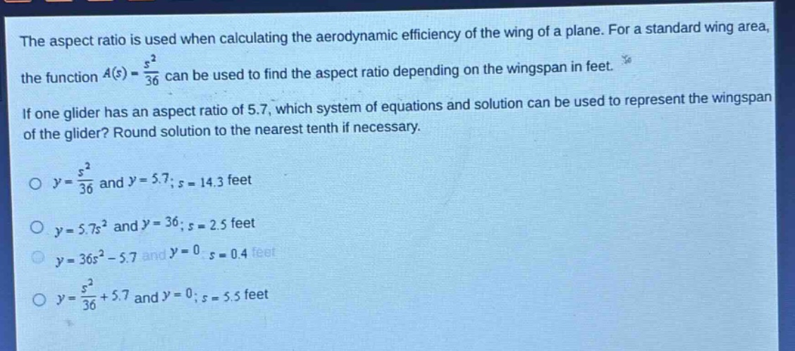 the aspect ratio is used when calculating the aerodynamic efficiency of the wing of a plane. for a standard wing area, the function a(s) = s²/36 can be used to find the aspect ratio depending on the wingspan in feet. if one glider has an aspect ratio of 5.7, which system of equations and solution can be used to represent the wingspan of the glider? round solution to the nearest tenth if necessary. o y = s²/36 and y = 5.7; s = 14.3 feet o y = 5.7s² and y = 36; s = 2.5 feet o y = 36s² - 5.7 and y = 0; s = 0.4 feet o y = s²/36 + 5.7 and y = 0; s = 5.5 feet