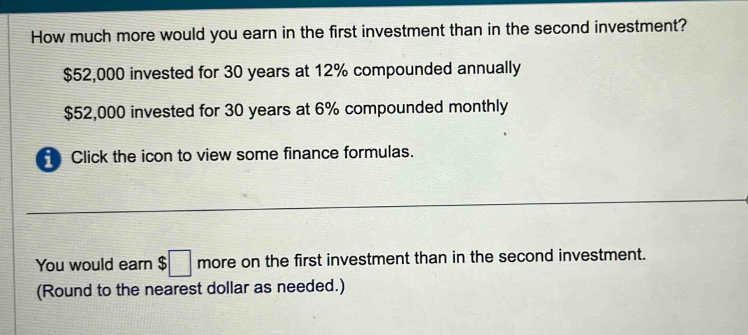 how much more would you earn in the first investment than in the second investment? $52,000 invested for 30 years at 12% compounded annually $52,000 invested for 30 years at 6% compounded monthly click the icon to view some finance formulas. you would earn $ more on the first investment than in the second investment. (round to the nearest dollar as needed.)
