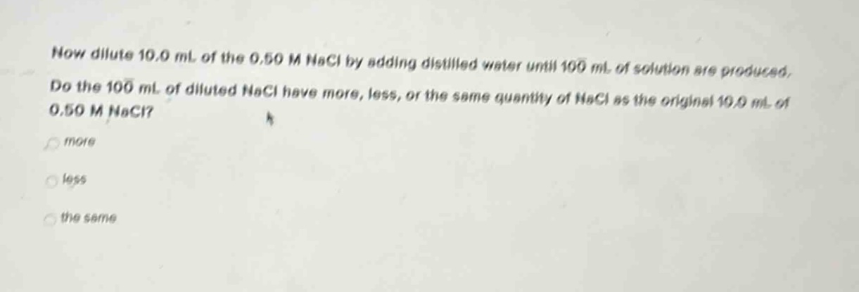 now dilute 10.0 ml of the 0.50 m nacl by adding distilled water until 100 ml of solution are produced. do the 100 ml of diluted nacl have more, less, or the same quantity of nacl as the original 10.0 ml of 0.50 m nacl? more less the same