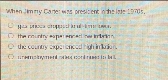 when jimmy carter was president in the late 1970s, gas prices dropped to all - time lows. the country experienced low inflation. the country experienced high inflation. unemployment rates continued to fall.