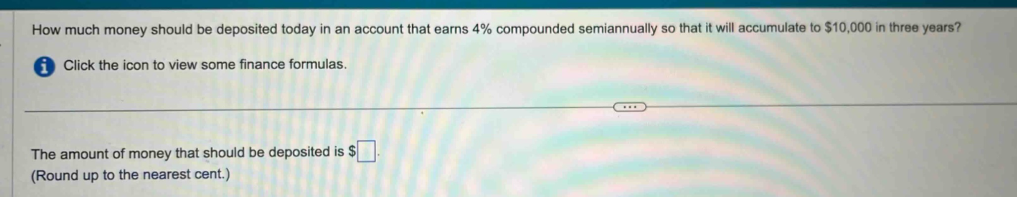how much money should be deposited today in an account that earns 4% compounded semiannually so that it will accumulate to $10,000 in three years? click the icon to view some finance formulas. the amount of money that should be deposited is $ (round up to the nearest cent.)