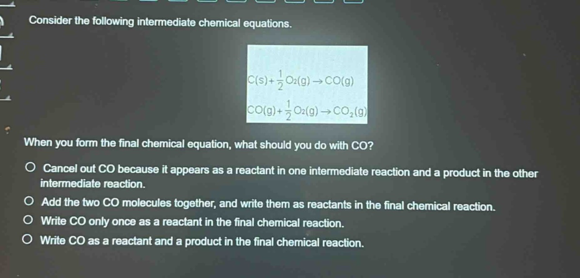consider the following intermediate chemical equations. c(s)+1/2 o2(g)→co(g) co(g)+1/2 o2(g)→co2(g) when you form the final chemical equation, what should you do with co? cancel out co because it appears as a reactant in one intermediate reaction and a product in the other intermediate reaction. add the two co molecules together, and write them as reactants in the final chemical reaction. write co only once as a reactant in the final chemical reaction. write co as a reactant and a product in the final chemical reaction.