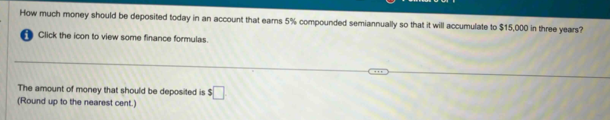 how much money should be deposited today in an account that earns 5% compounded semiannually so that it will accumulate to $15,000 in three years? click the icon to view some finance formulas. the amount of money that should be deposited is $ (round up to the nearest cent.)