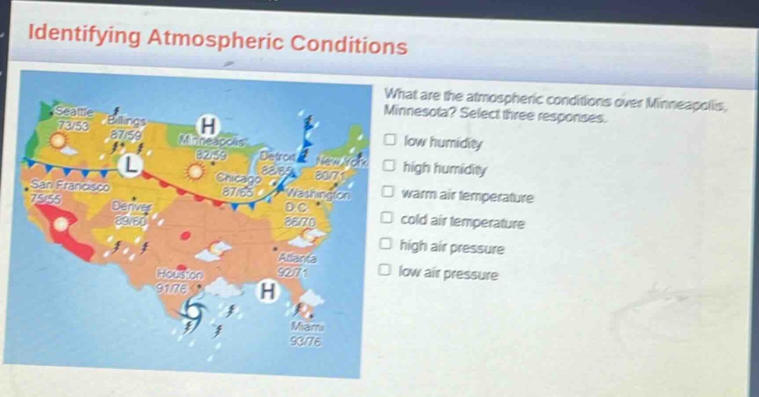 identifying atmospheric conditions\nwhat are the atmospheric conditions over minneapolis, minnesota? select three responses.\nlow humidity\nhigh humidity\nwarm air temperature\ncold air temperature\nhigh air pressure\nlow air pressure