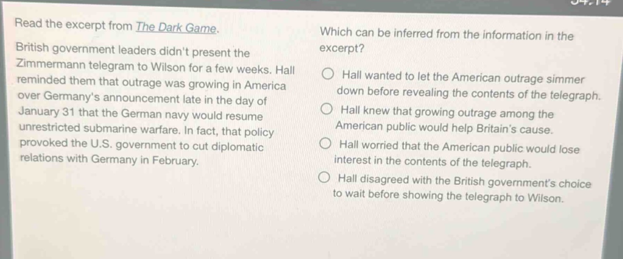 read the excerpt from the dark game. british government leaders didnt present the zimmermann telegram to wilson for a few weeks. hall reminded them that outrage was growing in america over germanys announcement late in the day of january 31 that the german navy would resume unrestricted submarine warfare. in fact, that policy provoked the u.s. government to cut diplomatic relations with germany in february. which can be inferred from the information in the excerpt? hall wanted to let the american outrage simmer down before revealing the contents of the telegraph. hall knew that growing outrage among the american public would help britains cause. hall worried that the american public would lose interest in the contents of the telegraph. hall disagreed with the british governments choice to wait before showing the telegraph to wilson.