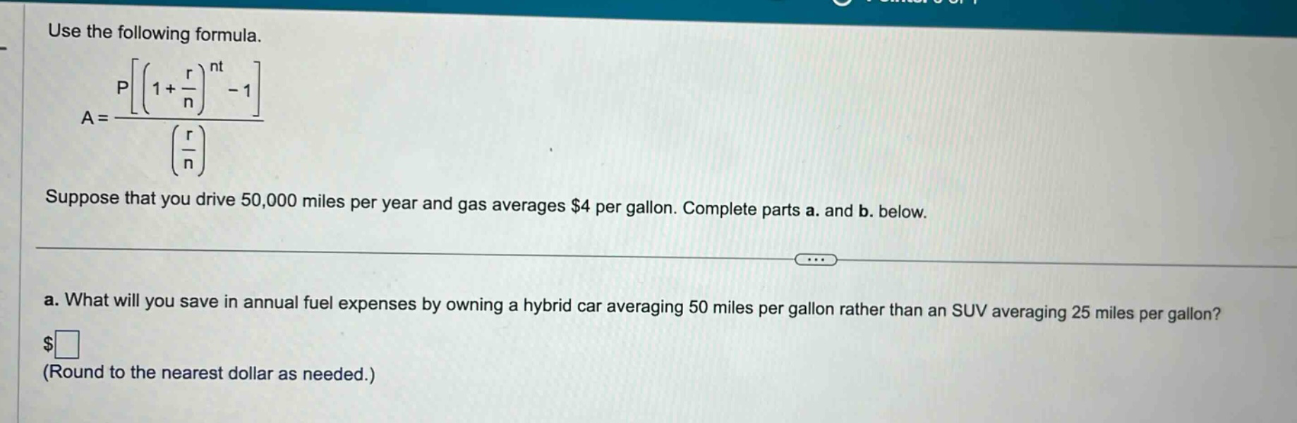 use the following formula. a = p((1 + r/n)^nt - 1)/(r/n) suppose that you drive 50,000 miles per year and gas averages $4 per gallon. complete parts a. and b. below. a. what will you save in annual fuel expenses by owning a hybrid car averaging 50 miles per gallon rather than an suv averaging 25 miles per gallon? $□ (round to the nearest dollar as needed.)