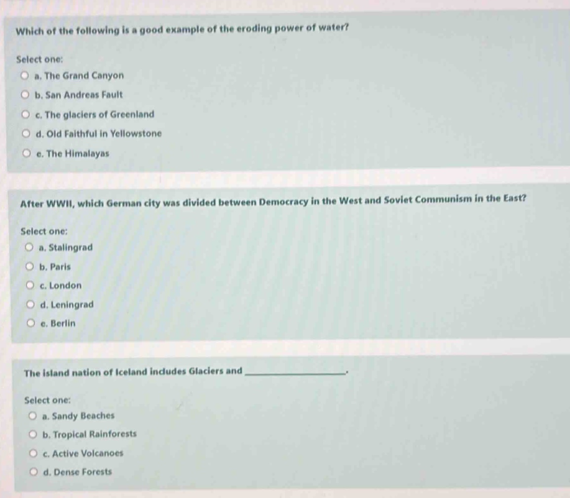 which of the following is a good example of the eroding power of water? select one: a. the grand canyon b. san andreas fault c. the glaciers of greenland d. old faithful in yellowstone e. the himalayas after wwii, which german city was divided between democracy in the west and soviet communism in the east? select one: a. stalingrad b. paris c. london d. leningrad e. berlin the island nation of iceland includes glaciers and ______________. select one: a. sandy beaches b. tropical rainforests c. active volcanoes d. dense forests