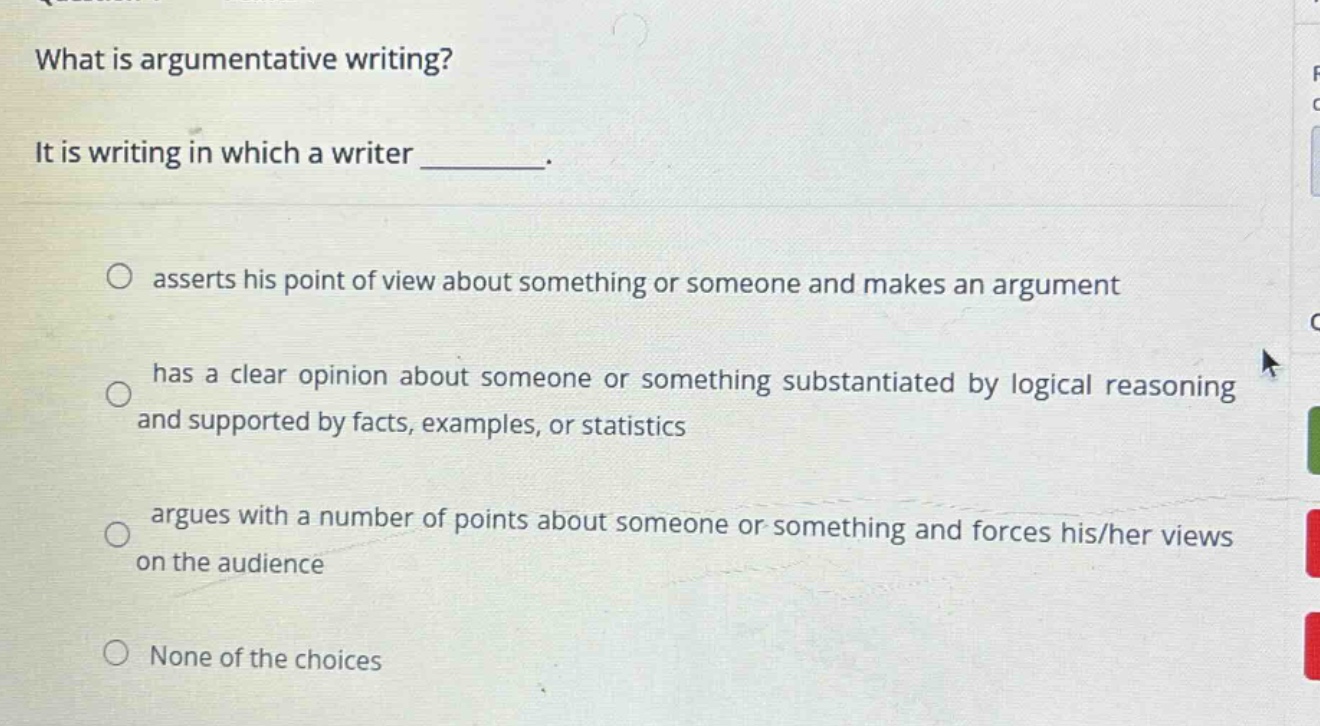 what is argumentative writing? it is writing in which a writer ________. asserts his point of view about something or someone and makes an argument has a clear opinion about someone or something substantiated by logical reasoning and supported by facts, examples, or statistics argues with a number of points about someone or something and forces his/her views on the audience none of the choices