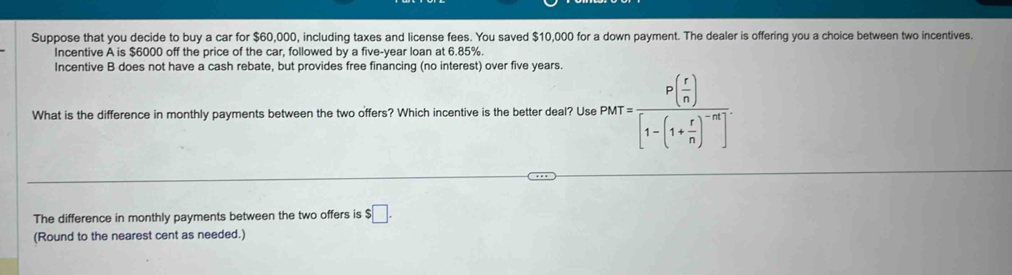 suppose that you decide to buy a car for $60,000, including taxes and license fees. you saved $10,000 for a down payment. the dealer is offering you a choice between two incentives. incentive a is $6000 off the price of the car, followed by a five - year loan at 6.85%. incentive b does not have a cash rebate, but provides free financing (no interest) over five years. what is the difference in monthly payments between the two offers? which incentive is the better deal? use pmt = p(r/n)/1-(1 + r/n)^(-nt). the difference in monthly payments between the two offers is $. (round to the nearest cent as needed.)